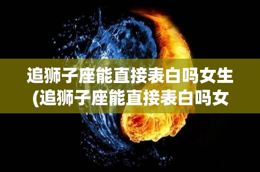 追狮子座能直接表白吗女生(追狮子座能直接表白吗女生会怎么样)