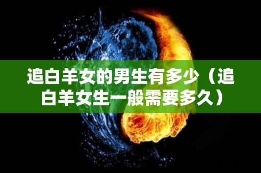 追白羊女的男生有多少（追白羊女生一般需要多久）