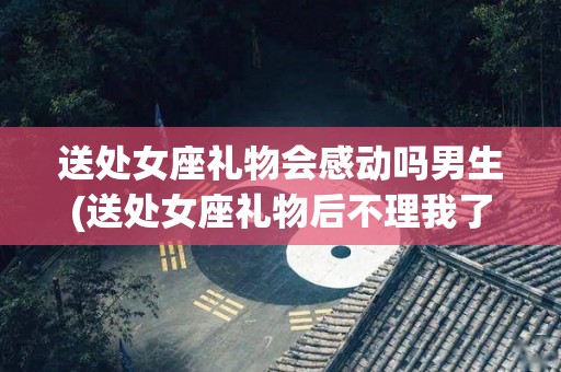 送处女座礼物会感动吗男生(送处女座礼物后不理我了什么情况)