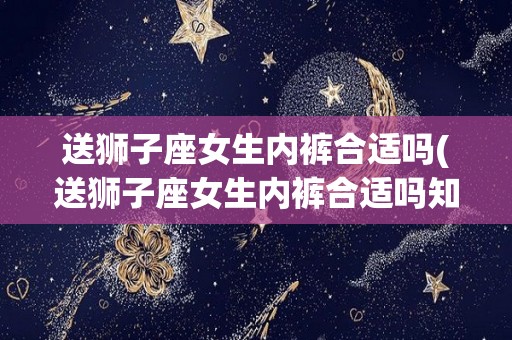 送狮子座女生内裤合适吗(送狮子座女生内裤合适吗知乎)