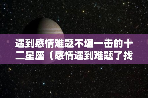 遇到感情难题不堪一击的十二星座（感情遇到难题了找谁求助）