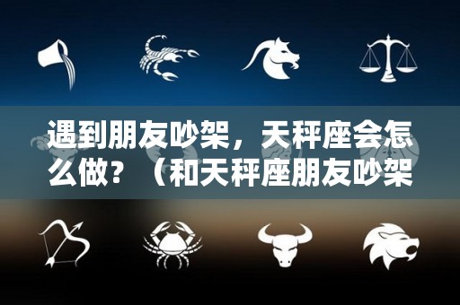 遇到朋友吵架，天秤座会怎么做？（和天秤座朋友吵架怎么和好）