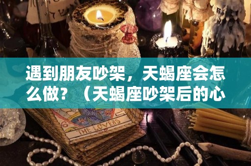 遇到朋友吵架，天蝎座会怎么做？（天蝎座吵架后的心态）