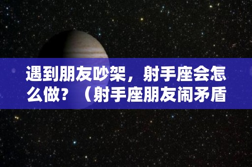 遇到朋友吵架，射手座会怎么做？（射手座朋友闹矛盾）