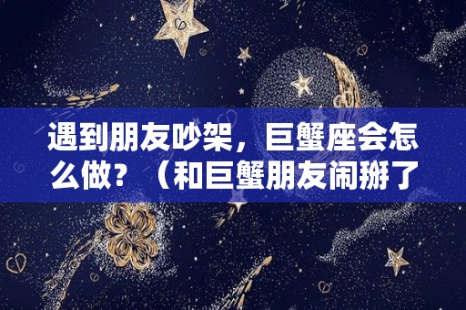 遇到朋友吵架，巨蟹座会怎么做？（和巨蟹朋友闹掰了）