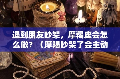 遇到朋友吵架，摩羯座会怎么做？（摩羯吵架了会主动联吗）