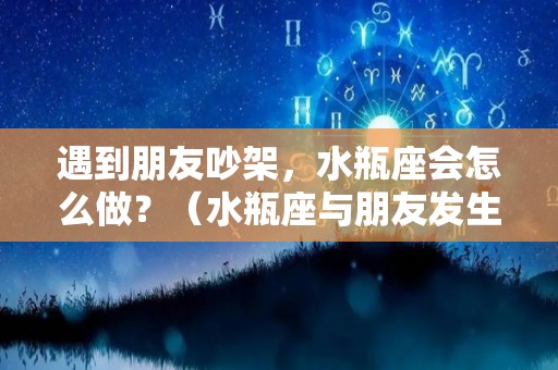遇到朋友吵架，水瓶座会怎么做？（水瓶座与朋友发生矛盾,怎么办）
