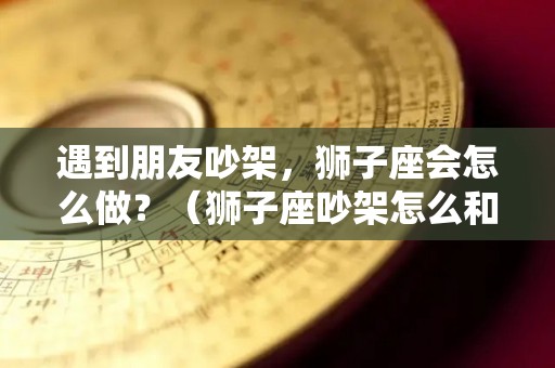 遇到朋友吵架，狮子座会怎么做？（狮子座吵架怎么和好）