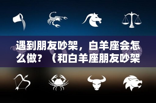 遇到朋友吵架，白羊座会怎么做？（和白羊座朋友吵架了怎么办）