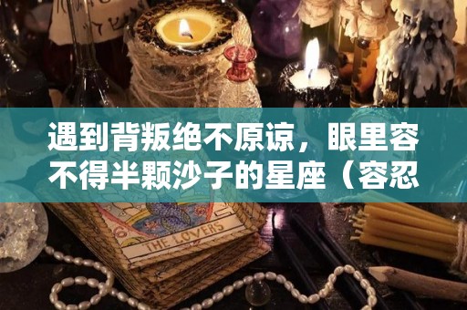 遇到背叛绝不原谅，眼里容不得半颗沙子的星座（容忍不了背叛的星座女）