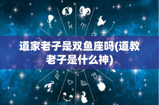 道家老子是双鱼座吗(道教老子是什么神)