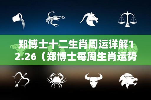 郑博士十二生肖周运详解12.26（郑博士每周生肖运势）