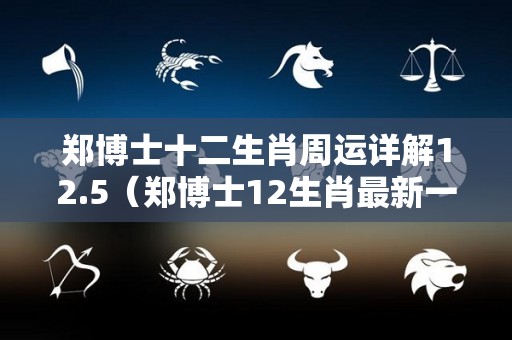 郑博士十二生肖周运详解12.5（郑博士12生肖最新一周运势）