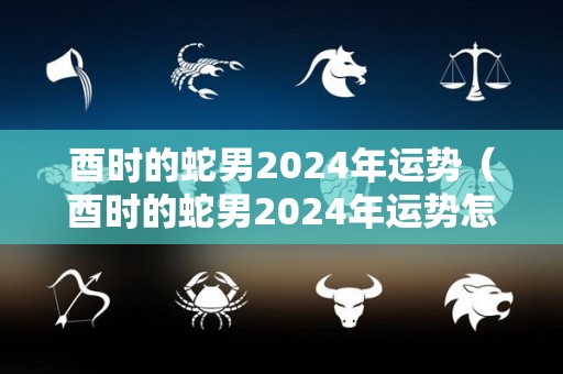 酉时的蛇男2024年运势（酉时的蛇男2024年运势怎么样）