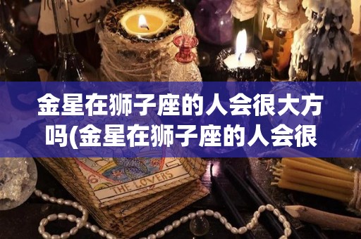 金星在狮子座的人会很大方吗(金星在狮子座的人会很大方吗知乎)