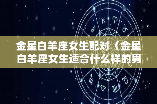 金星白羊座女生配对（金星白羊座女生适合什么样的男人）