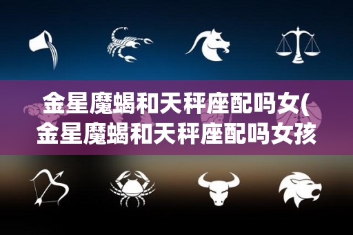 金星魔蝎和天秤座配吗女(金星魔蝎和天秤座配吗女孩)