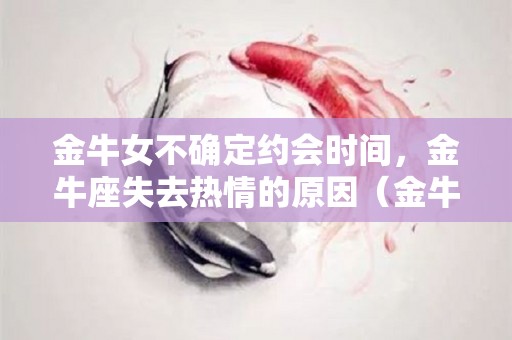 金牛女不确定约会时间，金牛座失去热情的原因（金牛女不主动找你聊天是怎么回事）