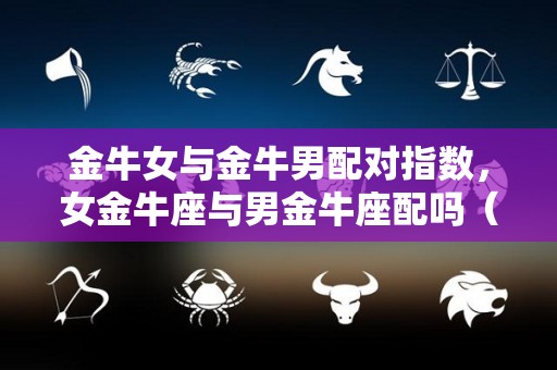 金牛女与金牛男配对指数，女金牛座与男金牛座配吗（金牛女与金牛男合适吗）