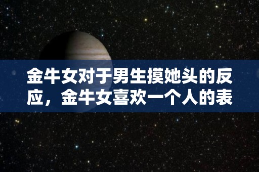 金牛女对于男生摸她头的反应，金牛女喜欢一个人的表现（金牛女玩你的表现）