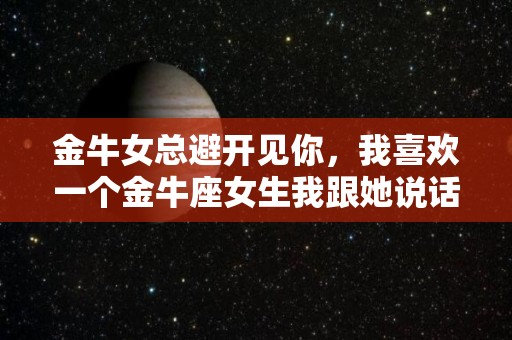 金牛女总避开见你，我喜欢一个金牛座女生我跟她说话他老是躲着我的简单介绍