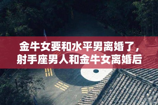 金牛女要和水平男离婚了，射手座男人和金牛女离婚后会回头吗（金牛女和射手男为啥是冤家）