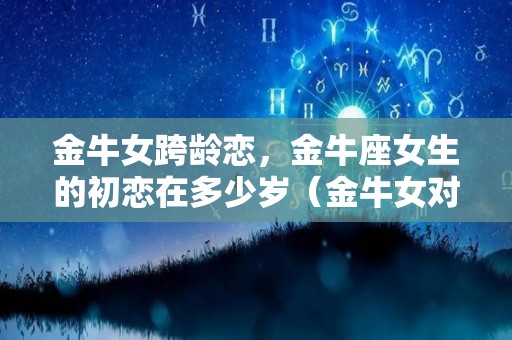 金牛女跨龄恋，金牛座女生的初恋在多少岁（金牛女对待初恋是什么态度）