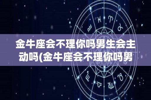 金牛座会不理你吗男生会主动吗(金牛座会不理你吗男生会主动吗知乎)
