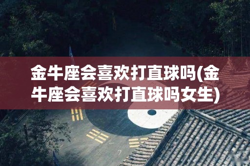 金牛座会喜欢打直球吗(金牛座会喜欢打直球吗女生)