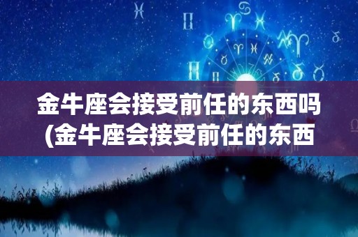 金牛座会接受前任的东西吗(金牛座会接受前任的东西吗知乎)