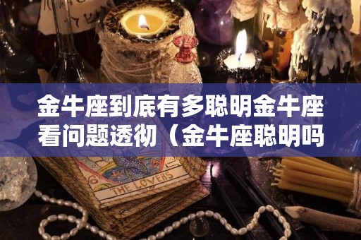 金牛座到底有多聪明金牛座看问题透彻（金牛座聪明吗善良吗）