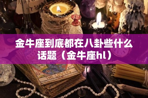 金牛座到底都在八卦些什么话题（金牛座hl）