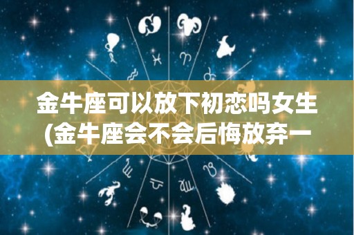 金牛座可以放下初恋吗女生(金牛座会不会后悔放弃一个人)