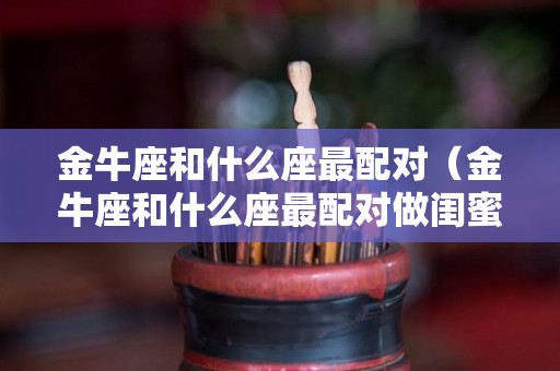 金牛座和什么座最配对（金牛座和什么座最配对做闺蜜）