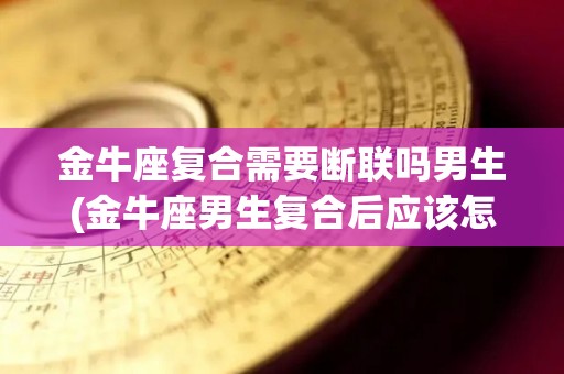 金牛座复合需要断联吗男生(金牛座男生复合后应该怎么做)