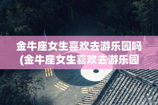 金牛座女生喜欢去游乐园吗(金牛座女生喜欢去游乐园吗知乎)