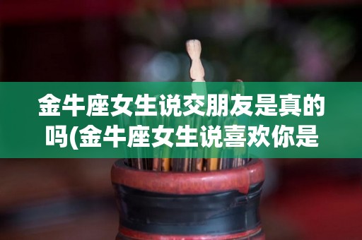 金牛座女生说交朋友是真的吗(金牛座女生说喜欢你是真的还是假的)
