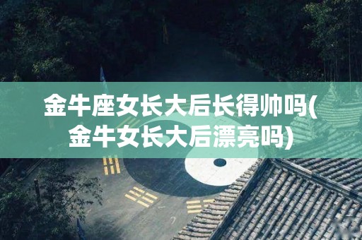 金牛座女长大后长得帅吗(金牛女长大后漂亮吗)