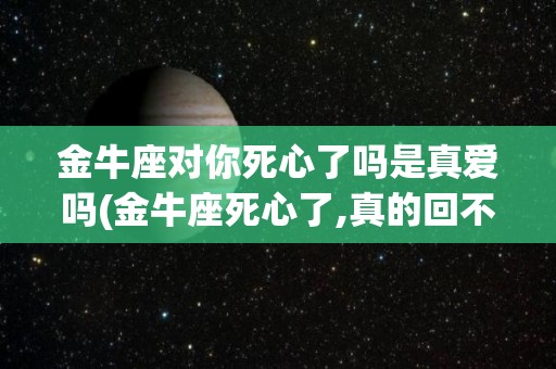 金牛座对你死心了吗是真爱吗(金牛座死心了,真的回不去了吗?)