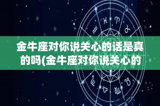 金牛座对你说关心的话是真的吗(金牛座对你说关心的话是真的吗知乎)
