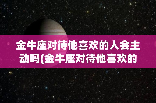 金牛座对待他喜欢的人会主动吗(金牛座对待他喜欢的人会主动吗知乎)