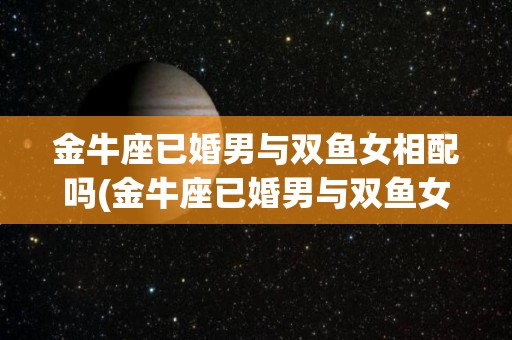 金牛座已婚男与双鱼女相配吗(金牛座已婚男与双鱼女相配吗知乎)