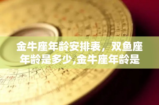 金牛座年龄安排表，双鱼座年龄是多少,金牛座年龄是多少