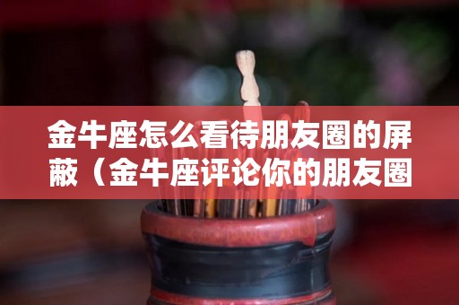 金牛座怎么看待朋友圈的屏蔽（金牛座评论你的朋友圈却不主动找你）