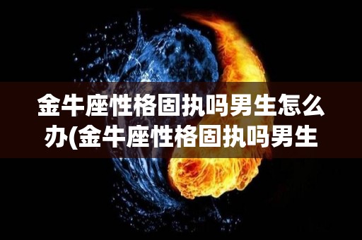 金牛座性格固执吗男生怎么办(金牛座性格固执吗男生怎么办呢)
