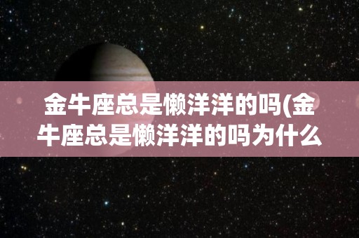 金牛座总是懒洋洋的吗(金牛座总是懒洋洋的吗为什么)