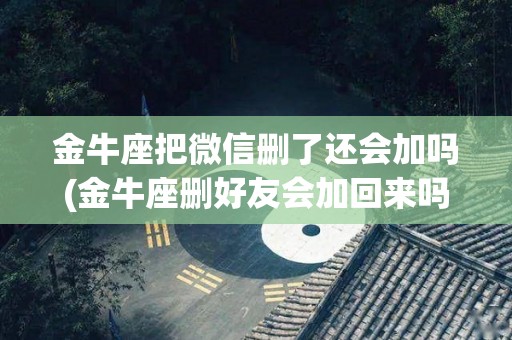 金牛座把微信删了还会加吗(金牛座删好友会加回来吗)