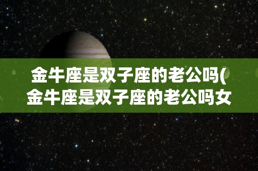 金牛座是双子座的老公吗(金牛座是双子座的老公吗女生)