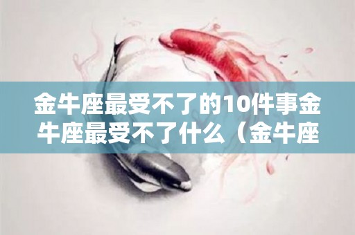 金牛座最受不了的10件事金牛座最受不了什么（金牛座最怕的三件事）