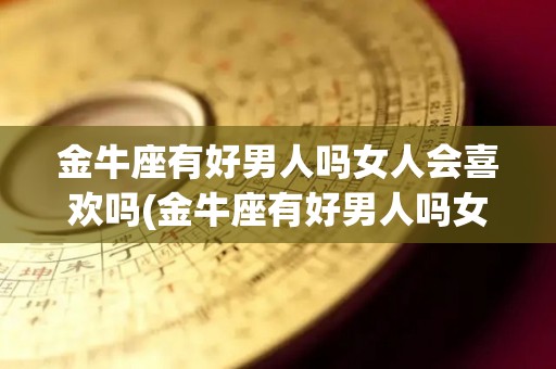 金牛座有好男人吗女人会喜欢吗(金牛座有好男人吗女人会喜欢吗知乎)